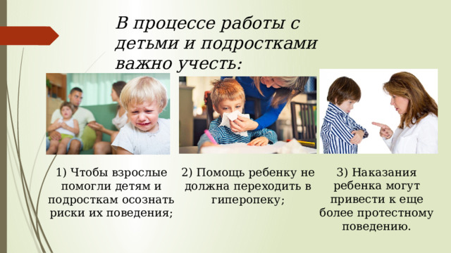 В процессе работы с детьми и подростками важно учесть: 3) Наказания ребенка могут привести к еще более протестному поведению. 2) Помощь ребенку не должна переходить в гиперопеку; 1) Чтобы взрослые помогли детям и подросткам осознать риски их поведения; 