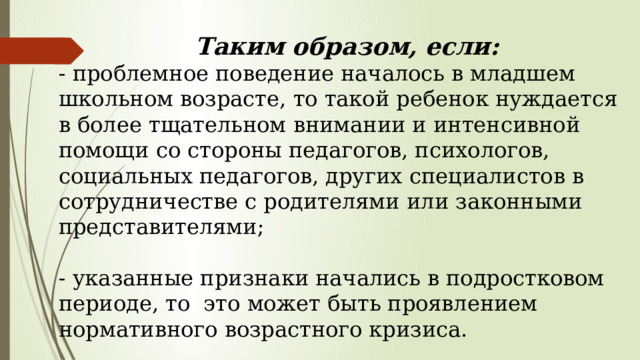  Таким образом, если: - проблемное поведение началось в младшем школьном возрасте, то такой ребенок нуждается в более тщательном внимании и интенсивной помощи со стороны педагогов, психологов, социальных педагогов, других специалистов в сотрудничестве с родителями или законными представителями; - указанные признаки начались в подростковом периоде, то это может быть проявлением нормативного возрастного кризиса. 