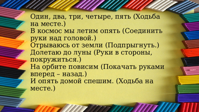 Один, два, три, четыре, пять (Ходьба на месте.)  В космос мы летим опять (Соединить руки над головой.)  Отрываюсь от земли (Подпрыгнуть.)  Долетаю до луны (Руки в стороны, покружиться.)  На орбите повисим (Покачать руками вперед – назад.)  И опять домой спешим. (Ходьба на месте.)    