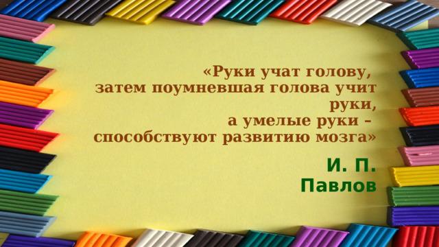 «Руки учат голову,  затем поумневшая голова учит руки,  а умелые руки –  способствуют развитию мозга» И. П. Павлов 