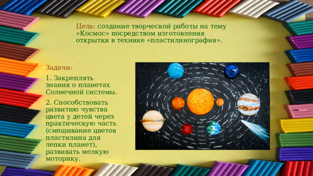 Цель: создание творческой работы на тему «Космос» посредством изготовления открытки в технике «пластилинография».   Задачи: 1. Закреплять знания о планетах Солнечной системы. 2. Способствовать развитию чувства цвета у детей через практическую часть (смешивание цветов пластилина для лепки планет), развивать мелкую моторику. 