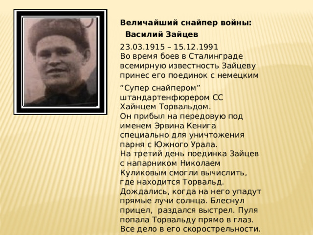 Величайший снайпер войны: Василий Зайцев 23.03.1915 – 15.12.1991 Во время боев в Сталинграде всемирную известность Зайцеву принес его поединок с немецким “ Супер снайпером” штандартенфюрером СС Хайнцем Торвальдом. Он прибыл на передовую под именем Эрвина Кенига специально для уничтожения парня с Южного Урала. На третий день поединка Зайцев с напарником Николаем Куликовым смогли вычислить, где находится Торвальд. Дождались, когда на него упадут прямые лучи солнца. Блеснул прицел, раздался выстрел. Пуля попала Торвальду прямо в глаз. Все дело в его скорострельности. Уральский охотник! 
