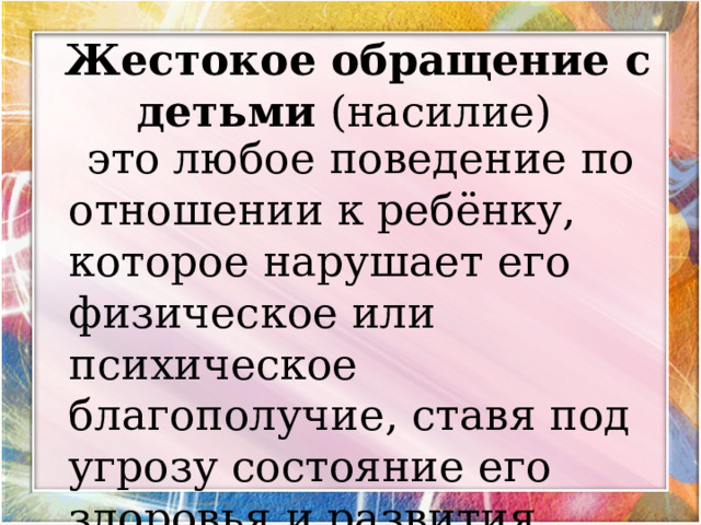      Жестокое обращение с детьми (насилие)       это любое поведение по отношении к ребёнку, которое нарушает его физическое или психическое благополучие, ставя под угрозу состояние его здоровья и развития. 