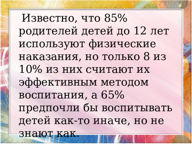  Известно, что 85% родителей детей до 12 лет используют физические наказания, но только 8 из 10% из них считают их эффективным методом воспитания, а 65% предпочли бы воспитывать детей как-то иначе, но не знают как. 