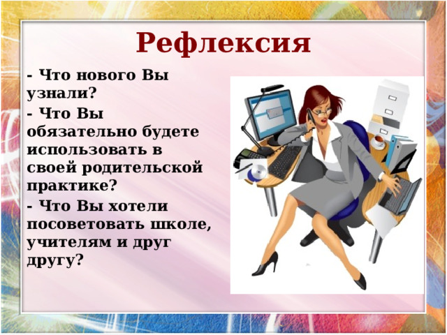 Рефлексия - Что нового Вы узнали? - Что Вы обязательно будете использовать в своей родительской практике? - Что Вы хотели посоветовать школе, учителям и друг другу?  