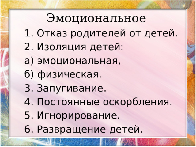     Эмоциональное      1. Отказ родителей от детей. 2. Изоляция детей: а) эмоциональная, б) физическая. 3. Запугивание. 4. Постоянные оскорбления. 5. Игнорирование. 6. Развращение детей. 