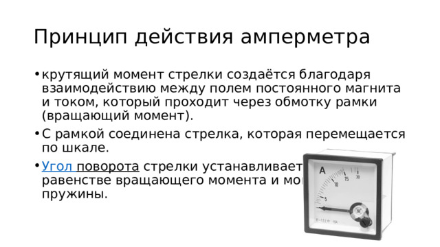 Принцип действия амперметра крутящий момент стрелки создаётся благодаря взаимодействию между полем постоянного магнита и током, который проходит через обмотку рамки (вращающий момент). С рамкой соединена стрелка, которая перемещается по шкале.  Угол поворота  стрелки устанавливается при равенстве вращающего момента и момента пружины. 