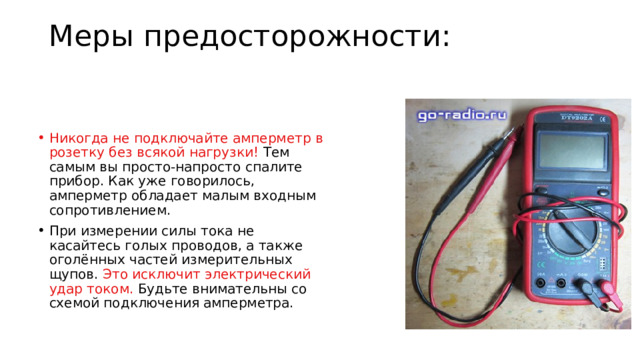 Меры предосторожности:   Никогда не подключайте амперметр в розетку без всякой нагрузки!  Тем самым вы просто-напросто спалите прибор. Как уже говорилось, амперметр обладает малым входным сопротивлением. При измерении силы тока не касайтесь голых проводов, а также оголённых частей измерительных щупов.  Это исключит электрический удар током.  Будьте внимательны со схемой подключения амперметра. 