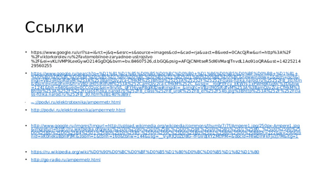 Ссылки https://www.google.ru/url?sa=i&rct=j&q=&esrc=s&source=images&cd=&cad=rja&uact=8&ved=0CAcQjRw&url=http%3A%2F%2Fviktorkorolev.ru%2Favtomobilnoe-zaryadnoe-ustrojstvo%2F&ei=vKLIVMP9LeeGywO214GgDQ&bvm=bv.84607526,d.bGQ&psig=AFQjCNHtseR5dI6VMaqJTnvdL1Ao91oQRA&ust=1422521429560255 https://www.google.ru/search?q=%D1%81%D1%85%D0%B5%D0%BC%D0%B0+%D1%86%D0%B5%D0%BF%D0%B8+%D1%81+%D0%B0%D0%BC%D0%BF%D0%B5%D1%80%D0%BC%D0%B5%D1%82%D1%80%D0%BE%D0%BC&newwindow=1&tbm=isch&imgil=VBz-jH05iRdfvM%253A%253BamQzy2ca-CfHkM%253Bhttp%25253A%25252F%25252Fclass-fizika.narod.ru%25252F8_30.htm&source=iu&pf=m&fir=VBz-jH05iRdfvM%253A%252CamQzy2ca-CfHkM%252C_&usg=__roqPtfFcu_EKWTs-1xPWH8KGg9c%3D&biw=1241&bih=640&ved=0CCcQyjc&ei=9rvlVL_qFYHjywP8gIKIDw#imgdii=_&imgrc=VBz-jH05iRdfvM%253A%3BamQzy2ca-CfHkM%3Bhttp%253A%252F%252Fclass-fizika.narod.ru%252F8_class%252F8_urok%252F8_el%252F54b.jpg%3Bhttp%253A%252F%252Fclass-fizika.narod.ru%252F8_30.htm%3B140%3B97 http :// podvi.ru/elektrotexnika/ampermetr.html http:// podvi.ru/elektrotexnika/ampermetr.html http://www.google.ru/imgres?imgurl=http://upload.wikimedia.org/wikipedia/commons/thumb/7/7f/Ampere1.jpg/250px-Ampere1.jpg&imgrefurl=http://ru.wikipedia.org/wiki/%25D0%2590%25D0%25BC%25D0%25BF%25D0%25B5%25D1%2580,_%25D0%2590%25D0%25BD%25D0%25B4%25D1%2580%25D0%25B5-%25D0%259C%25D0%25B0%25D1%2580%25D0%25B8&h=222&w=200&tbnid=xK0nekuBpnIPJM:&zoom=1&tbnh=160&tbnw=144&usg=__V-yRJQUZD8G--fFGVdJXYZMtfPM=&docid=HIwDmFkFjvzJ7M&itg=1 https://ru.wikipedia.org/wiki/% D0%90%D0%BC%D0%BF%D0%B5%D1%80%D0%BC%D0%B5%D1%82%D1%80 http://go-radio.ru/ampermetr.html 