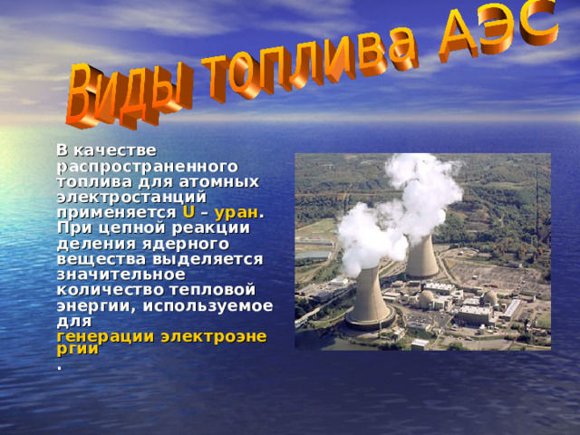  В качестве распространенного топлива для атомных электростанций применяется U – уран . При цепной реакции деления ядерного вещества выделяется значительное количество тепловой энергии, используемое для генерации электроэнергии . 
