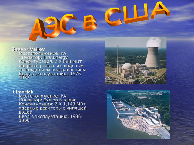 Beaver Valley  Местоположение: PA  Оператор: FirstEnergy  Конфигурация: 2 X 888 МВт ядерные реактоы с водяным охлаждением под давлением  Ввод в эксплуатацию: 1976-1987    Limerick  Местоположение: PA  Оператор: Exelon Nuclear  Конфигурация: 2 X 1,143 МВт ядерные реакторы с кипящей водой  Ввод в эксплуатацию: 1986-1990   
