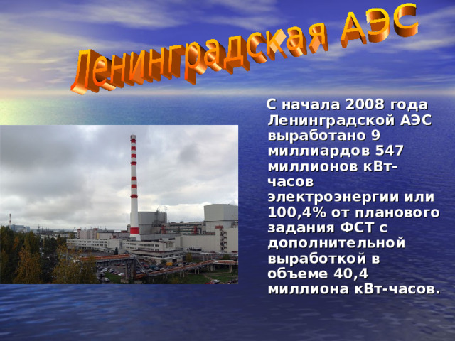 С начала 2008 года Ленинградской АЭС выработано 9 миллиардов 547 миллионов кВт-часов электроэнергии или 100,4% от планового задания ФСТ с дополнительной выработкой в объеме 40,4 миллиона кВт-часов. 