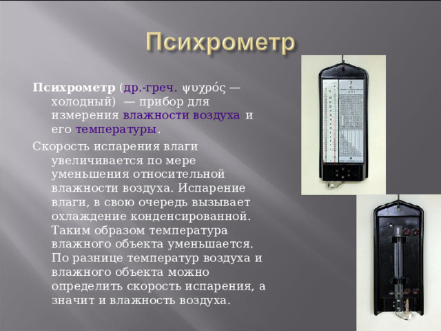 Психрометр ( др.-греч. ψυχρός — холодный)  — прибор для измерения влажности воздуха и его температуры . Скорость испарения влаги увеличивается по мере уменьшения относительной влажности воздуха. Испарение влаги, в свою очередь вызывает охлаждение конденсированной. Таким образом температура влажного объекта уменьшается. По разнице температур воздуха и влажного объекта можно определить скорость испарения, а значит и влажность воздуха. 