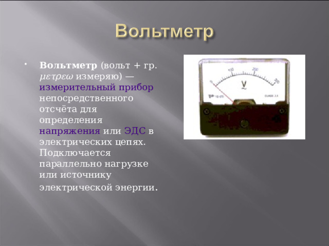 Вольтметр ( вольт + гр.  μετρεω измеряю) — измерительный прибор непосредственного отсчёта для определения напряжения или ЭДС в электрических цепях. Подключается параллельно нагрузке или источнику электрической энергии . 