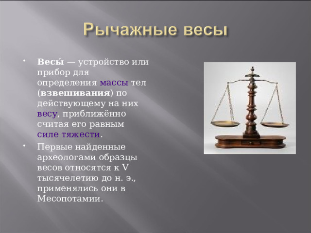 Весы́  — устройство или прибор для определения массы тел ( взвешивания ) по действующему на них весу , приближённо считая его равным силе тяжести . Первые найденные археологами образцы весов относятся к V тысячелетию до н. э., применялись они в Месопотамии. 