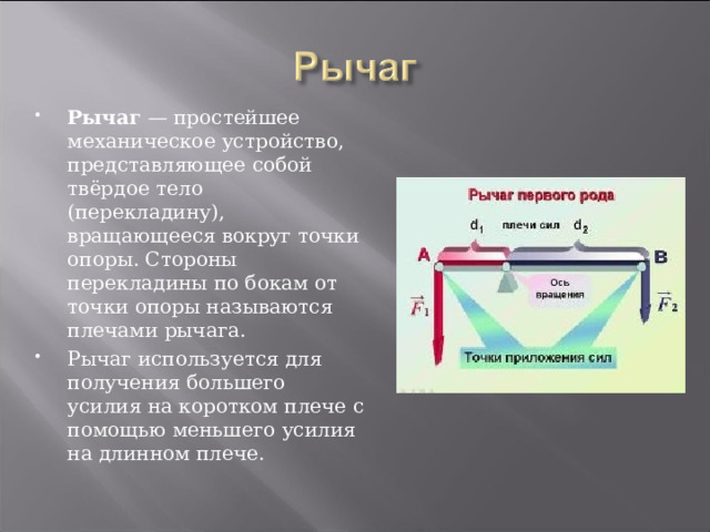 Рычаг  — простейшее механическое устройство, представляющее собой твёрдое тело (перекладину), вращающееся вокруг точки опоры. Стороны перекладины по бокам от точки опоры называются плечами рычага. Рычаг используется для получения большего усилия на коротком плече с помощью меньшего усилия на длинном плече. 