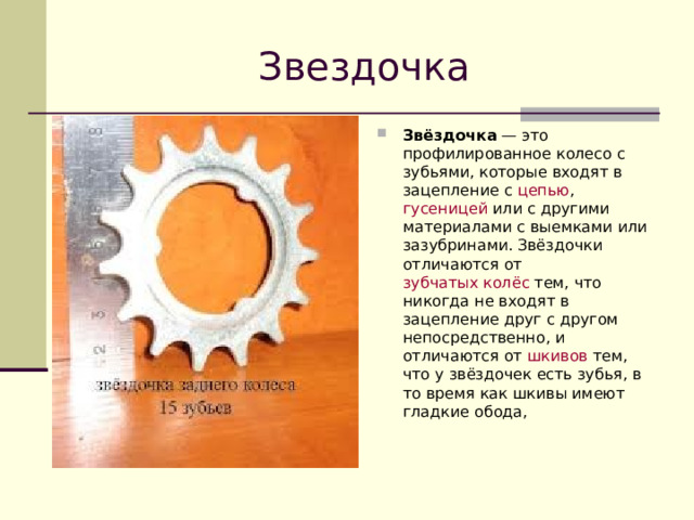 Звездочка Звёздочка  — это профилированное  колесо  с зубьями, которые входят в зацепление с цепью ,  гусеницей  или с другими материалами с выемками или зазубринами. Звёздочки отличаются от  зубчатых колёс  тем, что никогда не входят в зацепление друг с другом непосредственно, и отличаются от  шкивов  тем, что у звёздочек есть зубья, в то время как шкивы имеют гладкие обода, 