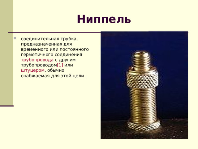 Ниппель соединительная трубка, предназначенная для временного или постоянного герметичного соединения  трубопровода  с другим трубопроводом [1]  или  штуцером , обычно снабжаемая для этой цели . 