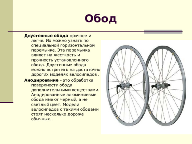 Обод Двустенные обода  прочнее и легче. Их можно узнать по специальной горизонтальной перемычке. Эта перемычка влияет на жесткость и прочность установленного обода. Двустенные обода можно встретить на достаточно дорогих моделях велосипедов . Анодирование  – это обработка поверхности обода дополнительными веществами. Анодированные алюминиевые обода имеют черный, а не светлый цвет. Модели велосипедов с такими ободами стоят несколько дороже обычных. 
