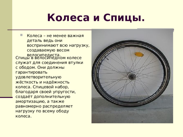 Колеса и Спицы . Колеса – не менее важная деталь ведь они воспринимают всю нагрузку, создаваемую весом велосипедиста.  Спицы в велосипедном колесе служат для соединения втулки с ободом. Они должны гарантировать удовлетворительную жёсткость и надёжность колеса. Спицевой набор, благодаря своей упругости, создаёт дополнительную амортизацию, а также равномерно распределяет нагрузку по всему ободу колеса. 