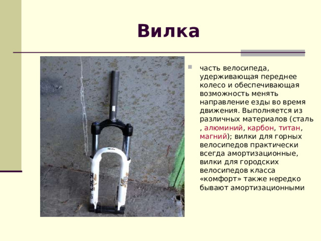 Вилка часть  велосипеда , удерживающая переднее колесо и обеспечивающая возможность менять направление езды во время движения. Выполняется из различных материалов ( сталь ,  алюминий ,  карбон ,  титан ,  магний ); вилки для горных велосипедов практически всегда амортизационные, вилки для городских велосипедов класса «комфорт» также нередко бывают амортизационными   