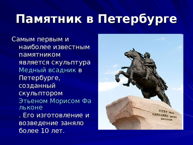 Памятник в Петербурге Самым первым и наиболее известным памятником является скульптура Медный всадник в Петербурге, созданный скульптором Этьеном Морисом Фальконе . Его изготовление и возведение заняло более 10 лет. 