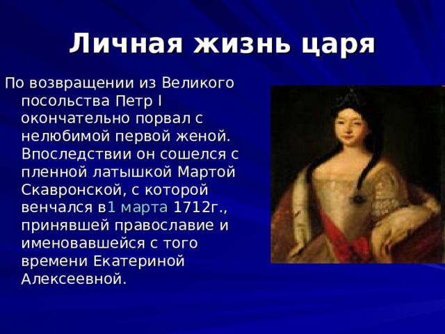 Личная жизнь царя По возвращении из Великого посольства Петр I окончательно порвал с нелюбимой первой женой. Впоследствии он сошелся с пленной латышкой Мартой Скавронской, с которой венчался в 1 марта 1712г., принявшей православие и именовавшейся с того времени Екатериной Алексеевной. 
