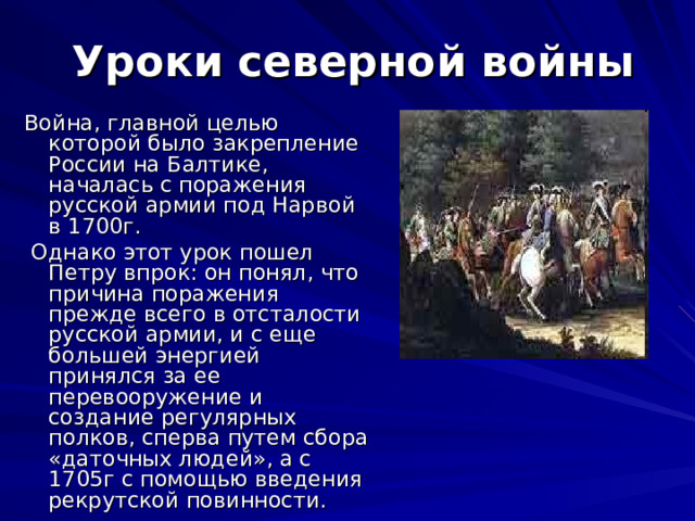 Уроки северной войны Война, главной целью которой было закрепление России на Балтике, началась с поражения русской армии под Нарвой в 1700г.  Однако этот урок пошел Петру впрок: он понял, что причина поражения прежде всего в отсталости русской армии, и с еще большей энергией принялся за ее перевооружение и создание регулярных полков, сперва путем сбора «даточных людей», а с 1705г с помощью введения рекрутской повинности. 