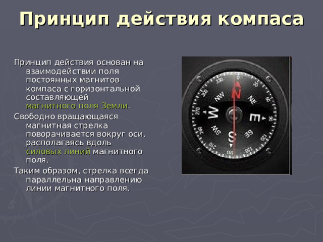 Принцип действия компаса   Принцип действия основан на взаимодействии поля постоянных магнитов компаса с горизонтальной составляющей магнитного поля  Земли . Свободно вращающаяся магнитная стрелка поворачивается вокруг оси, располагаясь вдоль силовых линий магнитного поля. Таким образом, стрелка всегда параллельна направлению линии магнитного поля. 