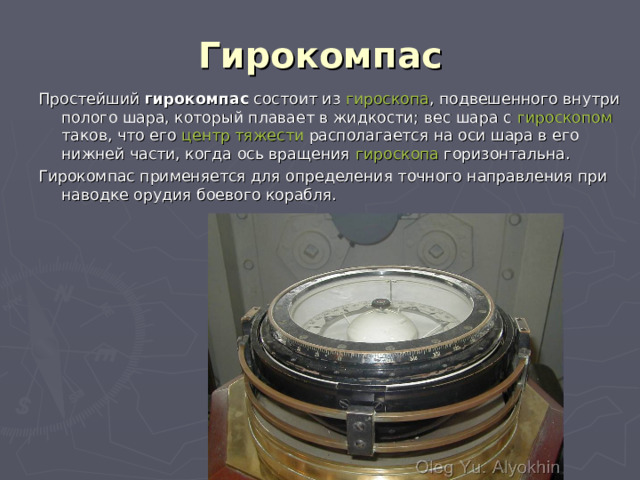 Гирокомпас Простейший гирокомпас состоит из гироскопа , подвешенного внутри полого шара, который плавает в жидкости; вес шара с гироскопом таков, что его центр тяжести располагается на оси шара в его нижней части, когда ось вращения гироскопа горизонтальна. Гирокомпас применяется для определения точного направления при наводке орудия боевого корабля. 