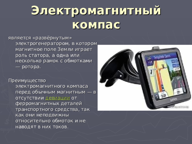 Электромагнитный компас является «развёрнутым» электрогенератором, в котором магнитное поле Земли играет роль статора, а одна или несколько рамок с обмотками — ротора. Преимущество электромагнитного компаса перед обычным магнитным — в отсутствии  девиации  от ферромагнитных деталей транспортного средства, так как они неподвижны относительно обмоток и не наводят в них токов. 