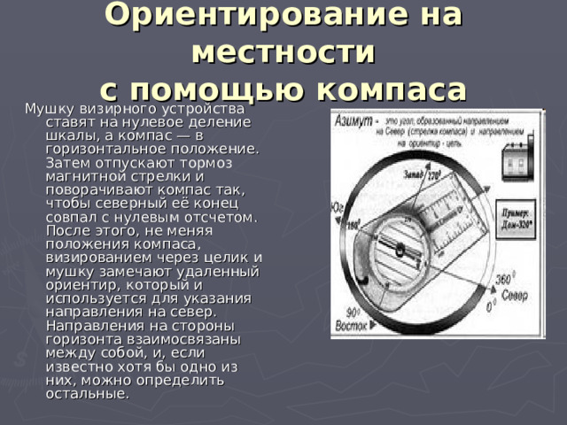 Ориентирование на местности  с помощью компаса Мушку визирного устройства ставят на нулевое деление шкалы, а компас — в горизонтальное положение. Затем отпускают тормоз магнитной стрелки и поворачивают компас так, чтобы северный её конец совпал с нулевым отсчетом. После этого, не меняя положения компаса, визированием через целик и мушку замечают удаленный ориентир, который и используется для указания направления на север. Направления на стороны горизонта взаимосвязаны между собой, и, если известно хотя бы одно из них, можно определить остальные. 