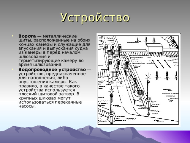 Устройство Ворота  — металлические щиты, расположенные на обоих концах камеры и служащие для впускания и выпускания судна из камеры в перед началом шлюзования и герметизирующие камеру во время шлюзования. Водопроводное устройство  — устройство, предназначенное для наполнения, либо опустошения камеры. Как правило, в качестве такого устройства используется плоский щитовой затвор. В крупных шлюзах могут использоваться перекачные насосы.  