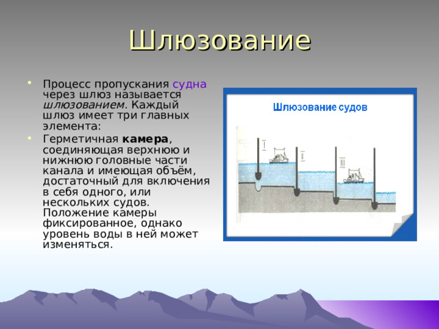 Шлюзование Процесс пропускания судна через шлюз называется шлюзованием . Каждый шлюз имеет три главных элемента: Герметичная камера , соединяющая верхнюю и нижнюю головные части канала и имеющая объём, достаточный для включения в себя одного, или нескольких судов. Положение камеры фиксированное, однако уровень воды в ней может изменяться. 