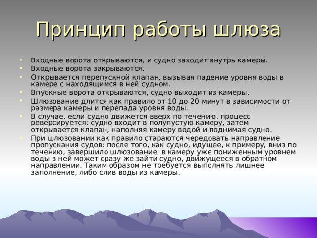 Принцип работы шлюза Входные ворота открываются, и судно заходит внутрь камеры. Входные ворота закрываются. Открывается перепускной клапан, вызывая падение уровня воды в камере с находящимся в ней судном. Впускные ворота открываются, судно выходит из камеры. Шлюзование длится как правило от 10 до 20 минут в зависимости от размера камеры и перепада уровня воды. В случае, если судно движется вверх по течению, процесс реверсируется: судно входит в полупустую камеру, затем открывается клапан, наполняя камеру водой и поднимая судно. При шлюзовании как правило стараются чередовать направление пропускания судов: после того, как судно, идущее, к примеру, вниз по течению, завершило шлюзование, в камеру уже пониженным уровнем воды в ней может сразу же зайти судно, движущееся в обратном направлении. Таким образом не требуется выполнять лишнее заполнение, либо слив воды из камеры.   