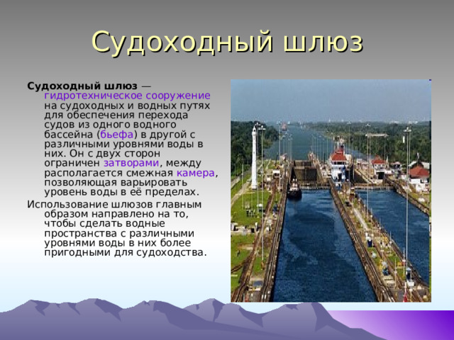 Судоходный шлюз Судоходный шлюз  — гидротехническое сооружение на судоходных и водных путях для обеспечения перехода судов из одного водного бассейна ( бьефа ) в другой с различными уровнями воды в них. Он с двух сторон ограничен затворами , между располагается смежная камера , позволяющая варьировать уровень воды в её пределах. Использование шлюзов главным образом направлено на то, чтобы сделать водные пространства с различными уровнями воды в них более пригодными для судоходства. 