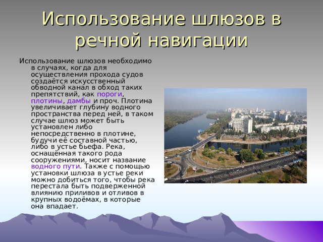 Использование шлюзов в речной навигации Использование шлюзов необходимо в случаях, когда для осуществления прохода судов создаётся искусственный обводной канал в обход таких препятствий, как пороги , плотины , дамбы и проч. Плотина увеличивает глубину водного пространства перед ней, в таком случае шлюз может быть установлен либо непосредственно в плотине, будучи её составной частью, либо в устье бьефа. Река, оснащённая такого рода сооружениями, носит название водного пути . Также с помощью установки шлюза в устье реки можно добиться того, чтобы река перестала быть подверженной влиянию приливов и отливов в крупных водоёмах, в которые она впадает. 