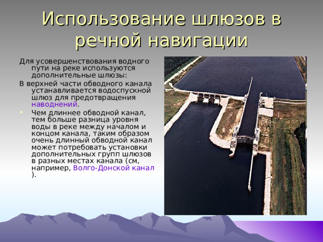 Использование шлюзов в речной навигации Для усовершенствования водного пути на реке используются дополнительные шлюзы: В верхней части обводного канала устанавливается водоспускной шлюз для предотвращения наводнений . Чем длиннее обводной канал, тем больше разница уровня воды в реке между началом и концом канала, таким образом очень длинный обводной канал может потребовать установки дополнительных групп шлюзов в разных местах канала (см, например, Волго-Донской канал ). 