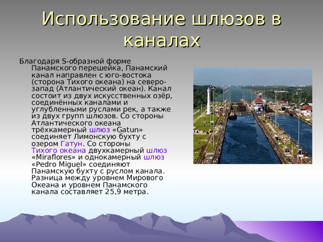Использование шлюзов в каналах Благодаря S-образной форме Панамского перешейка, Панамский канал направлен с юго-востока (сторона Тихого океана) на северо-запад (Атлантический океан). Канал состоит из двух искусственных озёр, соединённых каналами и углубленными руслами рек, а также из двух групп шлюзов . Со стороны Атлантического океана трёхкамерный шлюз «Gatun» соединяет Лимонскую бухту с озером Гатун . Со стороны Тихого океана двухкамерный шлюз «Miraflores» и однокамерный шлюз «Pedro Miguel» соединяют Панамскую бухту с руслом канала. Разница между уровнем Мирового Океана и уровнем Панамского канала составляет 25,9 метра. 
