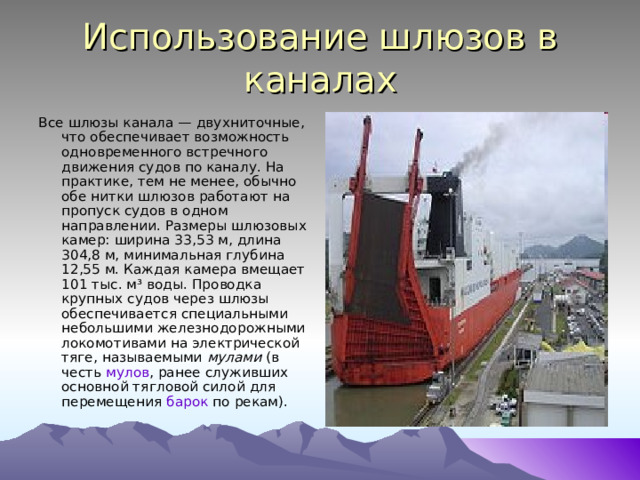 Использование шлюзов в каналах Все шлюзы канала — двухниточные, что обеспечивает возможность одновременного встречного движения судов по каналу. На практике, тем не менее, обычно обе нитки шлюзов работают на пропуск судов в одном направлении. Размеры шлюзовых камер: ширина 33,53 м, длина 304,8 м, минимальная глубина 12,55 м. Каждая камера вмещает 101 тыс. м³ воды. Проводка крупных судов через шлюзы обеспечивается специальными небольшими железнодорожными локомотивами на электрической тяге, называемыми мулами (в честь мулов , ранее служивших основной тягловой силой для перемещения барок по рекам). 