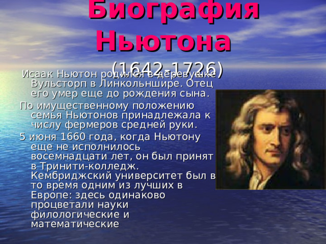  Биография Ньютона   (1642-1726)   Исаак Ньютон родился в деревушке Вульсторп в Линкольншире. Отец его умер еще до рождения сына. По имущественному положению семья Ньютонов принадлежала к числу фермеров средней руки. 5 июня 1660 года, когда Ньютону еще не исполнилось восемнадцати лет, он был принят в Тринити-колледж. Кембриджский университет был в то время одним из лучших в Европе: здесь одинаково процветали науки филологические и математические 