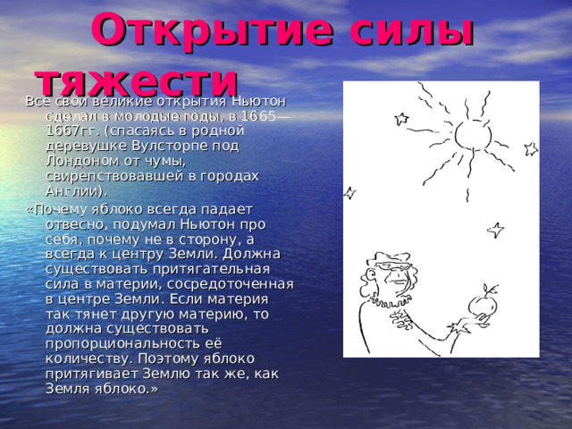  Открытие силы тяжести Все свои великие открытия Ньютон сделал в молодые годы, в 1665—1667гг. (спасаясь в родной деревушке Вулсторпе под Лондоном от чумы, свирепствовавшей в городах Англии). «Почему яблоко всегда падает отвесно, подумал Ньютон про себя, почему не в сторону, а всегда к центру Земли. Должна существовать притягательная сила в материи, сосредоточенная в центре Земли. Если материя так тянет другую материю, то должна существовать пропорциональность её количеству. Поэтому яблоко притягивает Землю так же, как Земля яблоко.» 
