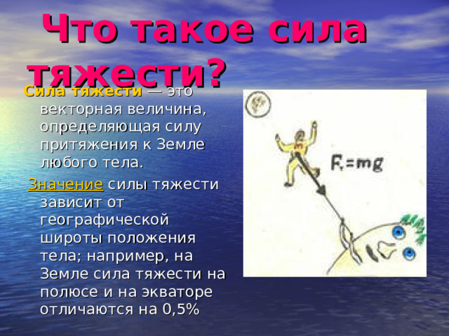  Что такое сила тяжести? Сила тяжести — это векторная величина, определяющая силу притяжения к Земле любого тела.   Значение  силы тяжести зависит от географической широты положения тела; например, на Земле сила тяжести на полюсе и на экваторе отличаются на 0,5% 