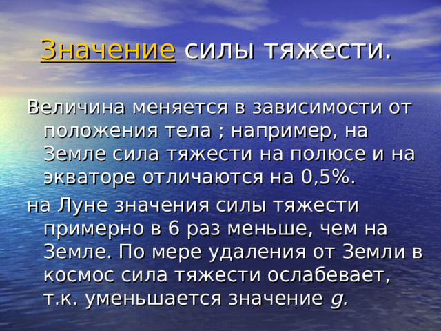 Значение  силы тяжести. Величина меняется в зависимости от положения тела ; например, на Земле сила тяжести на полюсе и на экваторе отличаются на 0,5%. на Луне значения силы тяжести примерно в 6 раз меньше, чем на Земле. По мере удаления от Земли в космос сила тяжести ослабевает, т.к. уменьшается значение  g. 