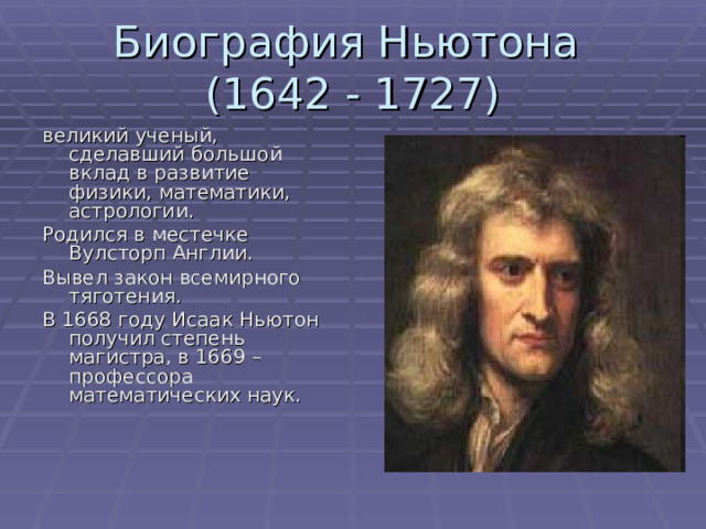 Биография Ньютона  (1642 - 1727) великий ученый, сделавший большой вклад в развитие физики, математики, астрологии. Родился в местечке Вулсторп Англии. Вывел закон всемирного тяготения. В 1668 году Исаак Ньютон получил степень магистра, в 1669 – профессора математических наук. 