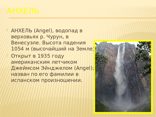 Анхель АНХЕЛЬ (Angel), водопад в верховьях р. Чурун, в Венесуэле. Высота падения 1054 м (высочайший на Земле). Открыт в 1935 году американским летчиком Джеймсом Эйнджелом (Angel); назван по его фамилии в испанском произношении. 
