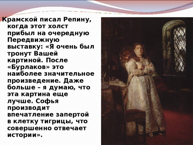 Крамской писал Репину, когда этот холст прибыл на очередную Передвижную выставку: «Я очень был тронут Вашей картиной. После «Бурлаков» это наиболее значительное произведение. Даже больше – я думаю, что эта картина еще лучше. Софья производит впечатление запертой в клетку тигрицы, что совершенно отвечает истории».  