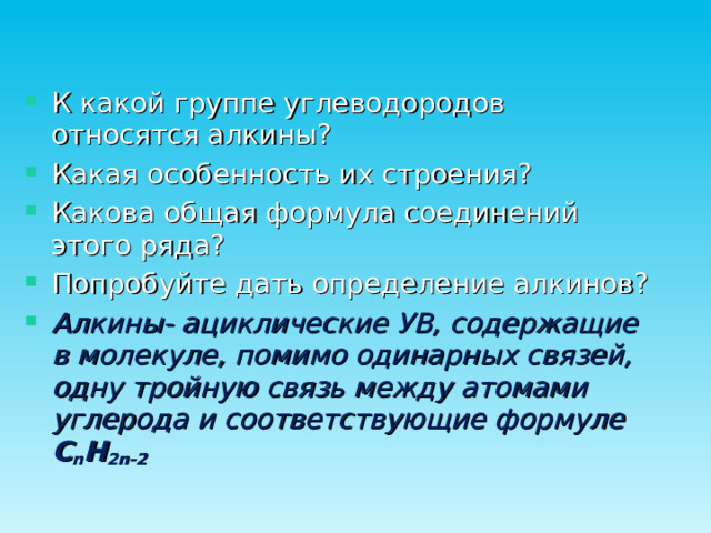 К какой группе углеводородов относятся алкины? Какая особенность их строения? Какова общая формула соединений этого ряда? Попробуйте дать определение алкинов? Алкины- ациклические УВ, содержащие в молекуле, помимо одинарных связей, одну тройную связь между атомами углерода и соответствующие формуле C n H 2n-2   