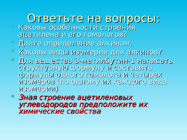 Ответьте на вопросы: Каковы особенности строения ацетилена и его гомологов? Дайте определение алкинам. Каковы виды изомерии для алкинов? Для вещества 3-метилбутин-1 написать структурную формулу и составить формулы одного гомолога и четырех изомеров (по одному их каждого вида изомерии) Зная строение ацетиленовых углеводородов предположите их химические свойства 