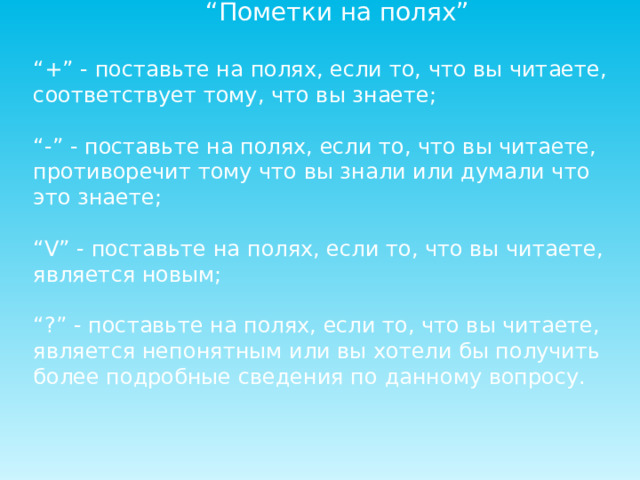 “ Пометки на полях” “ +” - поставьте на полях, если то, что вы читаете, соответствует тому, что вы знаете; “ -” - поставьте на полях, если то, что вы читаете, противоречит тому что вы знали или думали что это знаете; “ V” - поставьте на полях, если то, что вы читаете, является новым; “ ?” - поставьте на полях, если то, что вы читаете, является непонятным или вы хотели бы получить более подробные сведения по данному вопросу. 